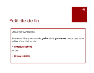Petit rite de fin
UN MÉTIER IMPOSSIBLE
Au même titre que ceux de guérir et de gouverner parce que votre
métier s’inscrit dans de
• l’intersubjectivité
et de
• l’imprévisibilité
46
 
