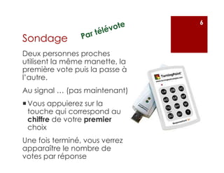 Deux personnes proches
utilisent la même manette, la
première vote puis la passe à
l’autre.
Au signal … (pas maintenant)
Vous appuierez sur la
touche qui correspond au
chiffre de votre premier
choix
Une fois terminé, vous verrez
apparaître le nombre de
votes par réponse
6
Sondage
 
