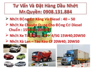  Nhớ t Độ ng Cơ Xăng Và Diesel : 40 – 50
 Nhớ t Xe Chuyên Dụ ng Cho Độ ng Cơ Diesel
 Chuẩ n : 15W40 ; 20W50
 Nhớ t Xe Tả i Nặ ng : CF – 4/SG 15W40;20W50
 Nhớ t Xà Lan – Tàu Kéo CF 20W40; 20W50
 