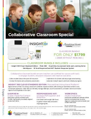 Collaborative Classroom Special
*Bundle includes first year license of Insight 360 Cloud Standard. Cannot be combined with other promotions. Orders must be submitted to
eInstruction by Turning Technologies by 5:00 p.m. EST on May 31, 2015. Other restrictions apply.
INSIGHT 360 CLOUD STANDARD EDITION: Personalized Instructional Platform*
Digital version of the 21st century classroom combines response clickers with existing or ExamView content in one,
convenient application. Mobi 360 can remotely manage desktops, launch assessments, annotate content and review
reports from anywhere in the room.
Collaborative classroom bundle ensures teachers are outfitted for success with tools
to engage students, empower educators and improve outcomes.
EXAMVIEW:
Create Impactful Content
Administer quizzes and tests with
15,000+ high-quality, standards-aligned
assessment items.
· Implement rich content and encourage active learning
· Generate in-depth reports and track individual progress
· Collect student data at the point of instruction
· Conduct formative and summative assessments
RESPONSECARD NXT:
Increase Participation and
Retention
Use clickers with Insight 360 Cloud
to gather instant data and assess
ongoing progress.
WORKSPACE:
Inspire Interaction
Interactive whiteboard software allows
learners and presenters to write,
diagram, manipulate and annotate over
content with ease.
CLASSROOM BUNDLE
FOR ONLY $1799
[ $1695 WITHOUT MOBI 360 ]
• Insight 360 Cloud Standard Edition • Mobi 360 • ExamView Assessment Suite and Learning Series
• WorkSpace • 32 Seat ResponseCard NXT Student Response System
CLASSROOM BUNDLE INCLUDES:
 