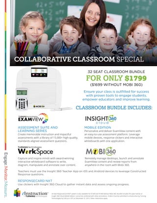 COLLABORATIVE CLASSROOM SPECIAL
24 Seat ResponseCard NXT system is also available for $1549 and $1449 without Mobi 360. Bundle includes first year license of
Insight 360 Cloud Mobile Edition. Cannot be combined with other promotions. Orders must be submitted to eInstruction by Turning
Technologies by 5:00 p.m. EST on December 31, 2015. Other restrictions apply.
MOBILE EDITION
Personalize and deliver ExamView content with
an easy-to-use assessment platform. Leverage
mobile devices, response clickers and interactive
whiteboards with one application.
Ensure your class is outfitted for success
with proven tools to engage students,
empower educators and improve learning.
RESPONSECARD NXT
Use clickers with Insight 360 Cloud to gather instant data and assess ongoing progress.
ASSESSMENT SUITE AND
LEARNING SERIES
Create memorable instruction and impactful
assessments with a library of 15,000+ high-quality,
standards-aligned assessment questions.
Remotely manage desktops, launch and annotate
ExamView content and review reports from
anywhere in the room with Mobi 360.
Capture and inspire minds with award-winning
interactive whiteboard software to write,
diagram, manipulate and annotate over content.
32 SEAT CLASSROOM BUNDLE
FOR ONLY $1799
($1699 WITHOUT MOBI 360)
CLASSROOM BUNDLE INCLUDES:
Teachers must use the Insight 360 Teacher App on iOS and Android devices to leverage Constructed
Response questions.
 