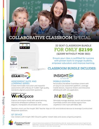 COLLABORATIVE CLASSROOM SPECIAL
24 Seat QT Device kit also available for $1799 and $1699 without Mobi 360. Bundle includes first year license of Insight 360 Cloud
Mobile Edition. Cannot be combined with other promotions. Orders must be submitted to eInstruction by Turning Technologies by
5:00 p.m. EST on December 31, 2015. Other restrictions apply.
MOBILE EDITION
Personalize and deliver ExamView content with
an easy-to-use assessment platform. Leverage
mobile devices, response clickers and interactive
whiteboards with one application.
Ensure your class is outfitted for success
with proven tools to engage students,
empower educators and improve learning.
QT DEVICE
Use clickers with Insight 360 Cloud to gather instant data and assess ongoing progress.
Teachers must use the Insight 360 Teacher App on iOS and Android devices to leverage Constructed
Response questions.
ASSESSMENT SUITE AND
LEARNING SERIES
Create memorable instruction and impactful
assessments with a library of 15,000+ high-quality,
standards-aligned assessment questions.
Remotely manage desktops, launch and annotate
ExamView content and review reports from
anywhere in the room with Mobi 360.
Capture and inspire minds with award-winning
interactive whiteboard software to write,
diagram, manipulate and annotate over content.
32 SEAT CLASSROOM BUNDLE
FOR ONLY $2199
($2099 WITHOUT MOBI 360)
CLASSROOM BUNDLE INCLUDES:
 