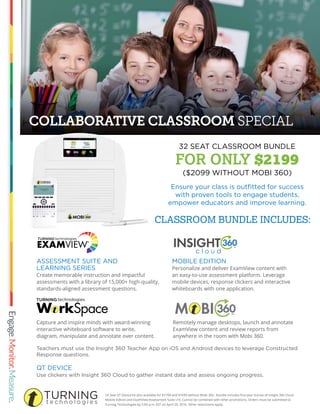 COLLABORATIVE CLASSROOM SPECIAL
24 Seat QT Device kit also available for $1799 and $1699 without Mobi 360. Bundle includes first year license of Insight 360 Cloud
Mobile Edition and ExamView Assessment Suite v10. Cannot be combined with other promotions. Orders must be submitted to
Turning Technologies by 5:00 p.m. EST on April 29, 2016. Other restrictions apply.
MOBILE EDITION
Personalize and deliver ExamView content with
an easy-to-use assessment platform. Leverage
mobile devices, response clickers and interactive
whiteboards with one application.
Ensure your class is outﬁtted for success
with proven tools to engage students,
empower educators and improve learning.
QT DEVICE
Use clickers with Insight 360 Cloud to gather instant data and assess ongoing progress.
Teachers must use the Insight 360 Teacher App on iOS and Android devices to leverage Constructed
Response questions.
ASSESSMENT SUITE AND
LEARNING SERIES
Create memorable instruction and impactful
assessments with a library of 15,000+ high-quality,
standards-aligned assessment questions.
Remotely manage desktops, launch and annotate
ExamView content and review reports from
anywhere in the room with Mobi 360.
Capture and inspire minds with award-winning
interactive whiteboard software to write,
diagram, manipulate and annotate over content.
32 SEAT CLASSROOM BUNDLE
FOR ONLY $2199
($2099 WITHOUT MOBI 360)
CLASSROOM BUNDLE INCLUDES:
 