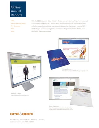 Online
 Annual
 Reports
 HTML                                With the SEC’s adoption of the Notice & Access rule, online annual reports have gained
 Interactive Annual Report           in popularity. The American Campus report makes extensive use of Flash and video,
 PDF Conversion                      including presentations by top executives, to personalize the student housing REIT.
 Flash                               The Kellogg’s and Quest Diagnostics online annual reports mirror the theme, look
 Video                               and feel of the printed pieces.




                                                                                       Kellogg Company
                                                                                       http://annualreport2008.kelloggcompany.com




 American Campus
 http://www.studenthousing.com




                                                                Quest Diagnostics
                                                                http://media.corporate-ir.net/media_files/
                                                                irol/82/82068/2008AR/QuestAR/index.html




Annual Reports   Interactive Media   Advertising & Marketing
www.curran-connors.com :: 1.800.435.0406
 