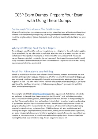 CCSP Exam Dumps- Prepare Your Exam
with Using These Dumps
Continuously Take a look at The Establishment
A few confirmations have necessities returning to more established tests, while others utilize at least
two tests to assist somebody with passing. Assuming you find the CCSP EXAM DUMPS is over your
head, that is not a problem. It could check out to check whether a lower level test will give you some
lucidity.
Whenever Offered, Read The Test Targets
The test targets are different for each and every test and as a rule given by the confirmation supplier.
These typically tell the test taker subjects applicable, what they need to be aware, and why the test
looks to cover these points. It means a lot to find them out for your particular test. This can be
tracked down on essentially every seller site and enormously illuminates the manner in which you'll
study! Just sit back and relax however, we have considered those targets and look to make a testing
experience equivalent to a genuine test.
Recall That Affirmation Is Very Fulfilling
It tends to be difficult to maintain your emphasis on concentrating however recollect that the best
positions on the planet are a couple of tests away. Whether you enter Network safety or do passage
level tech work, certificate is a reasonable, learnable, and remunerating way to vocations that pay
Huge load of cash. They offer better balance between serious and fun activities and you'll get in with
a portion of the significant forerunners in the business world. So don't surrender, it is worth the
effort, and this work will pay off!
Rehearsing for a test like the CCSP Exam Dumps can be a regular work. Truth be told a few tests
are really paid for by work since they are so serious. Certificate isn't basic and takes tremendous
work. It requires investment, practice, and the right concentration. We here at Dumpsarena figure
out that. We comprehend that since we have been in this industry for quite a long time and working
in space loaded with less flavourful test prep sources. These horrendous prep sources pushed our
group to roll out a positive improvement in the Test space. We became ill and worn out on seeing
potential test applicants get cost gouged over CCNA braindumps. We were unable to deal with
knowing that diligent employees from across the world, looking for new abilities and a superior life,
get fooled into paying ludicrous sums for inferior quality test materials. Frequently material that was
obsolete or, best case scenario, accessible internet based through local area destinations without
harming the wallet. Also, it needed to stop. You are prepared to bounce in!
 