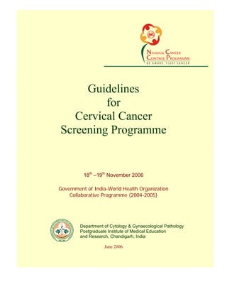 Guidelines for Cervical Cancer Screening Programme




                                                 BE AW ARE, FIGHT CANCER




            Guidelines
                for
          Cervical Cancer
       Screening Programme
Recommendations of the expert group mee
                  ting
                 18th –19th November 2006

       Government of India-World Health Organization
           Collaborative Programme (2004-2005)




               Department of Cytology & Gynaecological Pathology
               Postgraduate Institute of Medical Education
               and Research, Chandigarh, India

                          June 2006
 