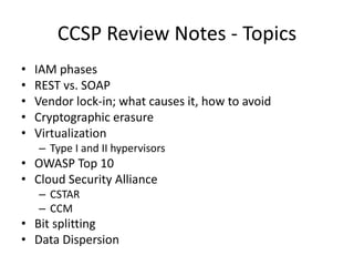 CCSP Review Notes - Topics
• IAM phases
• REST vs. SOAP
• Vendor lock-in; what causes it, how to avoid
• Cryptographic erasure
• Virtualization
– Type I and II hypervisors
• OWASP Top 10
• Cloud Security Alliance
– CSTAR
– CCM
• Bit splitting
• Data Dispersion
 