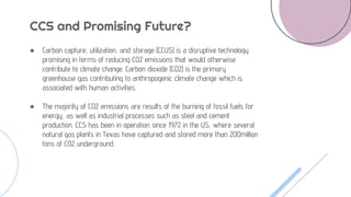 CCS and Promising Future?
● Carbon capture, utilization, and storage (CCUS) is a disruptive technology
promising in terms of reducing CO2 emissions that would otherwise
contribute to climate change. Carbon dioxide (CO2) is the primary
greenhouse gas contributing to anthropogenic climate change which is
associated with human activities.
● The majority of CO2 emissions are results of the burning of fossil fuels for
energy, as well as industrial processes such as steel and cement
production. CCS has been in operation since 1972 in the US, where several
natural gas plants in Texas have captured and stored more than 200million
tons of CO2 underground.
 