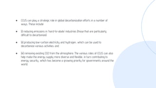 ● CCUS can play a strategic role in global decarbonization efforts in a number of
ways. These include:
● (i) reducing emissions in ‘hard-to-abate’ industries (those that are particularly
difficult to decarbonize);
● (ii) producing low-carbon electricity and hydrogen, which can be used to
decarbonize various activities; and
● (iii) removing existing CO2 from the atmosphere. The various roles of CCUS can also
help make the energy supply more diverse and flexible, in turn contributing to
energy security, which has become a growing priority for governments around the
world.
 