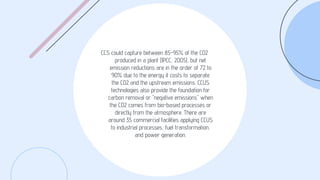 CCS could capture between 85-95% of the CO2
produced in a plant (IPCC, 2005), but net
emission reductions are in the order of 72 to
90% due to the energy it costs to separate
the CO2 and the upstream emissions. CCUS
technologies also provide the foundation for
carbon removal or "negative emissions" when
the CO2 comes from bio-based processes or
directly from the atmosphere. There are
around 35 commercial facilities applying CCUS
to industrial processes, fuel transformation,
and power generation.
 