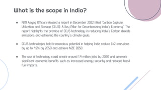 What is the scope in India?
● NITI Aayog Official released a report in December 2022 titled "Carbon Capture
Utilization and Storage (CCUS): A Key Pillar for Decarbonizing India's Economy." The
report highlights the promise of CCUS technology in reducing India's Carbon dioxide
emissions and achieving the country's climate goals.
● CCUS technologies hold tremendous potential in helping India reduce Co2 emissions
by up to 45% by 2050 and achieve NZE 2050.
● The use of technology could create around 1.4 million jobs by 2050 and generate
significant economic benefits such as increased energy security and reduced fossil
fuel imports.
 
