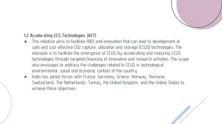 1.2 Accelerating CCS Technologies (ACT)
● This initiative aims to facilitate R&D and innovation that can lead to development of
safe and cost effective CO2 capture, utilization and storage (CCUS) technologies. The
intension is to facilitate the emergence of CCUS by accelerating and maturing CCUS
technologies through targeted financing of innovative and research activities. The scope
also envisages to address the challenges related to CCUS in technological,
environmental, social and economic context of the country.
● India has joined forces with France, Germany, Greece, Norway, Romania,
Switzerland, The Netherlands, Turkey, the United Kingdom, and the United States to
achieve these objectives.
 
