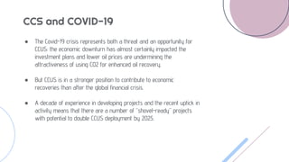 CCS and COVID-19
● The Covid-19 crisis represents both a threat and an opportunity for
CCUS: the economic downturn has almost certainly impacted the
investment plans and lower oil prices are undermining the
attractiveness of using CO2 for enhanced oil recovery.
● But CCUS is in a stronger position to contribute to economic
recoveries than after the global financial crisis.
● A decade of experience in developing projects and the recent uptick in
activity means that there are a number of “shovel-ready” projects
with potential to double CCUS deployment by 2025.
 