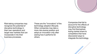 Risk-taking companies may
recognize the potential of
disruptive technology in
their own operations and
target new markets that can
incorporate it into their
business processes.
These are the "innovators" of the
technology adoption lifecycle.
Other companies may take a
more risk-averse position and
adopt an innovation only after
seeing how it performs for
others.
Companies that fail to
account for the effects of
disruptive technology
may find themselves
losing market share to
competitors that have
discovered ways to
integrate the technology.
 