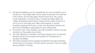 ● Disruptive technologies occur less frequently but are more convenient to use in
the long term. They initially might not even satisfy the demands of the high end
of the markets, but once they appear attractive profit-wise, they surpass
market expectations. In business theory, disruptive technology follows the
tradition of identifying radical technical change and the creation of tools for its
use at a firm or even policy level. Unlike small companies or startups,
incumbent companies tend to focus on their most demanding customers and
don’t have the flexibility to adapt quickly to newer shifting needs.
● On the other hand, small companies can target overlooked customers and gain
momentum as they explore new markets.
● The major difference to remember is that large companies focus on improving
efficiency and don’t have enough time to prepare for the appearance of
disruptive technologies.
● Risk-taking companies tend to recognize the potential of disruptive technology
and find ways to incorporate it into their business processes. These are usually
young companies or startups.
 
