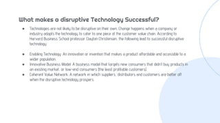 ● Technologies are not likely to be disruptive on their own. Change happens when a company or
industry adapts the technology to cater to one piece of the customer value chain. According to
Harvard Business School professor Clayton Christensen, the following lead to successful disruptive
technology:
● Enabling Technology: An innovation or invention that makes a product affordable and accessible to a
wider population.
● Innovative Business Model: A business model that targets new consumers that didn’t buy products in
an existing market, or low-end consumers (the least profitable customers).
● Coherent Value Network: A network in which suppliers, distributors and customers are better off
when the disruptive technology prospers.
What makes a disruptive Technology Successful?
 