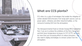What are CCS plants?
CCS refers to a suite of technologies that enable the mitigation of
carbon dioxide (CO2) emissions from large point sources such as
power plants, refineries and other industrial facilities, or the
removal of existing CO2 from the atmosphere.
The Intergovernmental Panel on Climate Change (IPCC) highlighted
that, if we are to achieve the ambitions of the Paris Agreement
and limit future temperature increases to 1.5°C (2.7°F), we must
do more than just increasing efforts to reduce emissions – we
also need to deploy technologies to remove carbon from the
atmosphere.
 