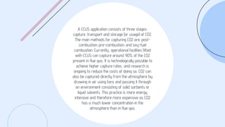 A CCUS application consists of three stages:
capture, transport and storage (or usage) of CO2.
The main methods for capturing CO2 are: post-
combustion; pre-combustion; and oxy-fuel
combustion. Currently, operational facilities fitted
with CCUS can capture around 90% of the CO2
present in flue gas. It is technologically possible to
achieve higher capture rates, and research is
ongoing to reduce the costs of doing so. CO2 can
also be captured directly from the atmosphere by
drawing in air using fans and passing it through
an environment consisting of solid sorbents or
liquid solvents. This practice is more energy
intensive and therefore more expensive as CO2
has a much lower concentration in the
atmosphere than in flue gas.
 
