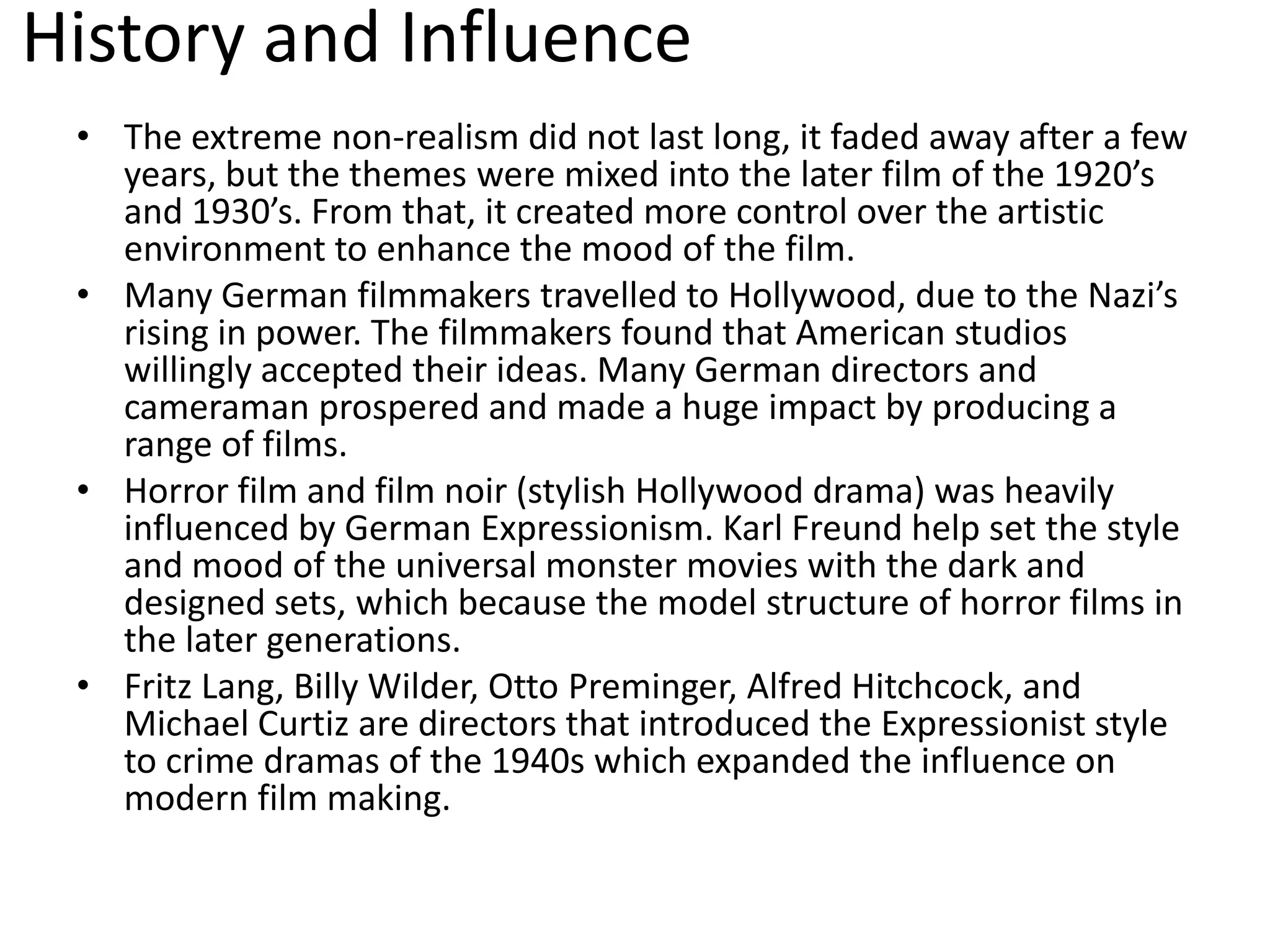 History and Influence
• The extreme non-realism did not last long, it faded away after a few
years, but the themes were mixed into the later film of the 1920’s
and 1930’s. From that, it created more control over the artistic
environment to enhance the mood of the film.
• Many German filmmakers travelled to Hollywood, due to the Nazi’s
rising in power. The filmmakers found that American studios
willingly accepted their ideas. Many German directors and
cameraman prospered and made a huge impact by producing a
range of films.
• Horror film and film noir (stylish Hollywood drama) was heavily
influenced by German Expressionism. Karl Freund help set the style
and mood of the universal monster movies with the dark and
designed sets, which because the model structure of horror films in
the later generations.
• Fritz Lang, Billy Wilder, Otto Preminger, Alfred Hitchcock, and
Michael Curtiz are directors that introduced the Expressionist style
to crime dramas of the 1940s which expanded the influence on
modern film making.
 