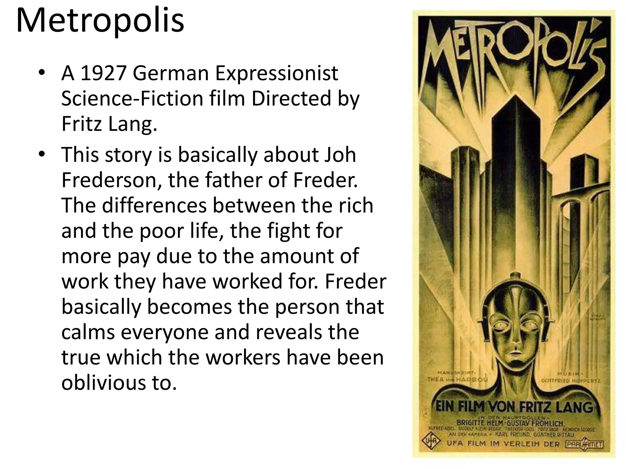 Metropolis
• A 1927 German Expressionist
Science-Fiction film Directed by
Fritz Lang.
• This story is basically about Joh
Frederson, the father of Freder.
The differences between the rich
and the poor life, the fight for
more pay due to the amount of
work they have worked for. Freder
basically becomes the person that
calms everyone and reveals the
true which the workers have been
oblivious to.
 