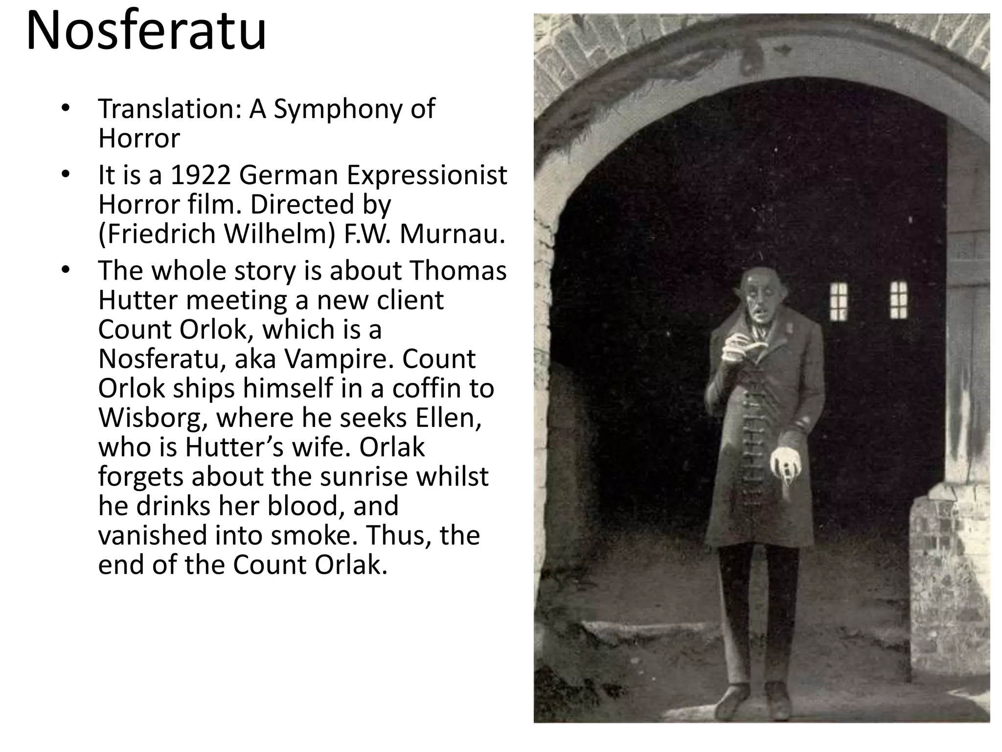 Nosferatu
• Translation: A Symphony of
Horror
• It is a 1922 German Expressionist
Horror film. Directed by
(Friedrich Wilhelm) F.W. Murnau.
• The whole story is about Thomas
Hutter meeting a new client
Count Orlok, which is a
Nosferatu, aka Vampire. Count
Orlok ships himself in a coffin to
Wisborg, where he seeks Ellen,
who is Hutter’s wife. Orlak
forgets about the sunrise whilst
he drinks her blood, and
vanished into smoke. Thus, the
end of the Count Orlak.
 