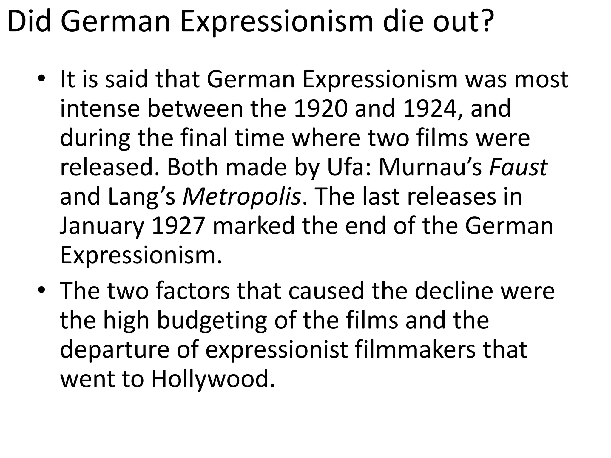 Did German Expressionism die out?
• It is said that German Expressionism was most
intense between the 1920 and 1924, and
during the final time where two films were
released. Both made by Ufa: Murnau’s Faust
and Lang’s Metropolis. The last releases in
January 1927 marked the end of the German
Expressionism.
• The two factors that caused the decline were
the high budgeting of the films and the
departure of expressionist filmmakers that
went to Hollywood.
 