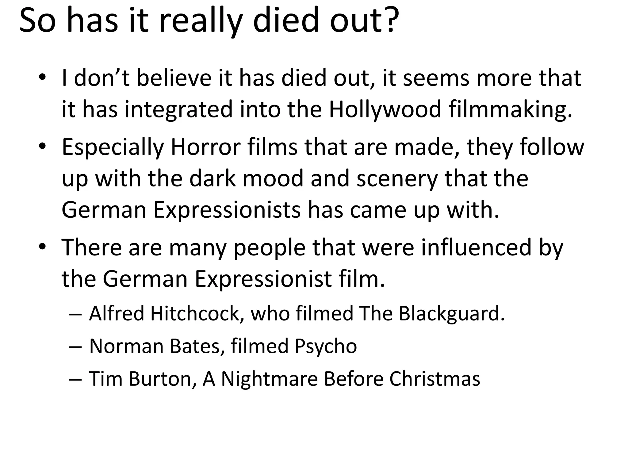 So has it really died out?
• I don’t believe it has died out, it seems more that
it has integrated into the Hollywood filmmaking.
• Especially Horror films that are made, they follow
up with the dark mood and scenery that the
German Expressionists has came up with.
• There are many people that were influenced by
the German Expressionist film.
– Alfred Hitchcock, who filmed The Blackguard.
– Norman Bates, filmed Psycho
– Tim Burton, A Nightmare Before Christmas
 
