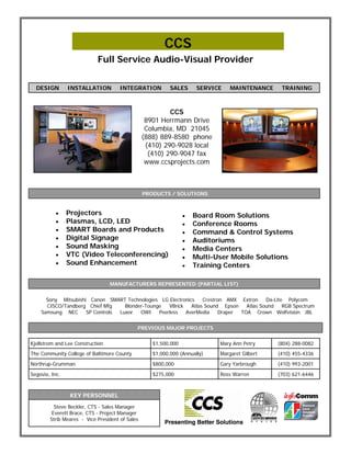 CCS
                            Full Service Audio-Visual Provider


  DESIGN        INSTALLATION          INTEGRATION          SALES      SERVICE    MAINTENANCE     TRAINING



                                                          CCS
                                                  8901 Herrmann Drive
                                                  Columbia, MD 21045
                                                 (888) 889-8580 phone
                                                  (410) 290-9028 local
                                                   (410) 290-9047 fax
                                                  www.ccsprojects.com



                                                 PRODUCTS / SOLUTIONS


              Projectors                                          Board Room Solutions
              Plasmas, LCD, LED                                   Conference Rooms
              SMART Boards and Products                           Command & Control Systems
              Digital Signage                                     Auditoriums
              Sound Masking                                       Media Centers
              VTC (Video Teleconferencing)                        Multi-User Mobile Solutions
              Sound Enhancement                                   Training Centers

                                  MANUFACTURERS REPRESENTED (PARTIAL LIST)


      Sony Mitsubishi Canon SMART Technologies LG Electronics     Crestron AMX Extron     Da-Lite Polycom
      CISCO/Tandberg Chief Mfg     Blonder-Tounge   VBrick   Atlas Sound Epson    Atlas Sound    RGB Spectrum
    Samsung NEC      SP Controls Luxor   OWI    Peerless   AverMedia     Draper TOA Crown Wolfvision JBL


                                             PREVIOUS MAJOR PROJECTS


Kjellstrom and Lee Construction                     $1,500,000               Mary Ann Petry     (804) 288-0082
The Community College of Baltimore County           $1,000,000 (Annually)    Margaret Gilbert   (410) 455-4336

Northrup-Grumman                                    $800,000                 Gary Yarbrough     (410) 993-2001

Segovia, Inc.                                       $275,000                 Ross Warren        (703) 621-6446



                 KEY PERSONNEL
          Steve Beckler, CTS - Sales Manager
         Everett Brace, CTS - Project Manager
        Strib Meares - Vice President of Sales
 