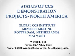 STATUS OF CCS DEMONSTRATION PROJECTS- NORTH AMERICAGLOBAL CCS INSTITUTE MEMBERS MEETING ROTTERDAM,  NETHERLANDSMAY 9, 2011 VICTOR K. DER Former CSLF Policy Chair Former USDOE Assistant Secretary for Fossil Energy (actg)  