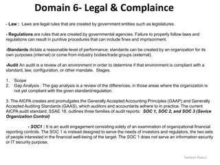 Santosh Poduri
- Law : Laws are legal rules that are created by government entities such as legislatures.
- Regulations are rules that are created by governmental agencies. Failure to properly follow laws and
regulations can result in punitive procedures that can include fines and imprisonment.
-Standards dictate a reasonable level of performance; standards can be created by an organization for its
own purposes (internal) or come from industry bodies/trade groups (external).
-Audit An audit is a review of an environment in order to determine if that environment is compliant with a
standard, law, configuration, or other mandate. Stages.
1. Scope
2. Gap Analysis : The gap analysis is a review of the differences, in those areas where the organization is
not yet compliant with the given standard/regulation.
3. The AICPA creates and promulgates the Generally Accepted Accounting Principles (GAAP) and Generally
Accepted Auditing Standards (GAAS), which auditors and accountants adhere to in practice. The current
AICPA audit standard, SSAE 18, outlines three families of audit reports: SOC 1, SOC 2, and SOC 3 (Sevice
Organization Control)
- SOC1 : It is an audit engagement consisting solely of an examination of organizational financial
reporting controls. The SOC 1 is instead designed to serve the needs of investors and regulators, the two sets
of people interested in the financial well-being of the target. The SOC 1 does not serve an information security
or IT security purpose.
Domain 6- Legal & Complaince
 