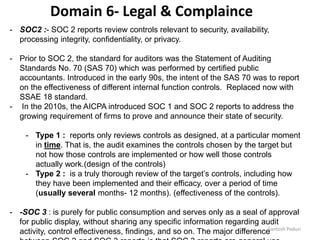 Santosh Poduri
- SOC2 :- SOC 2 reports review controls relevant to security, availability,
processing integrity, confidentiality, or privacy.
- Prior to SOC 2, the standard for auditors was the Statement of Auditing
Standards No. 70 (SAS 70) which was performed by certified public
accountants. Introduced in the early 90s, the intent of the SAS 70 was to report
on the effectiveness of different internal function controls. Replaced now with
SSAE 18 standard.
- In the 2010s, the AICPA introduced SOC 1 and SOC 2 reports to address the
growing requirement of firms to prove and announce their state of security.
- Type 1 : reports only reviews controls as designed, at a particular moment
in time. That is, the audit examines the controls chosen by the target but
not how those controls are implemented or how well those controls
actually work.(design of the controls)
- Type 2 : is a truly thorough review of the target’s controls, including how
they have been implemented and their efficacy, over a period of time
(usually several months- 12 months). (effectiveness of the controls).
- -SOC 3 : is purely for public consumption and serves only as a seal of approval
for public display, without sharing any specific information regarding audit
activity, control effectiveness, findings, and so on. The major difference
Domain 6- Legal & Complaince
 