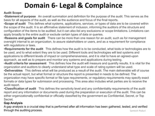 Santosh Poduri
Audit Scope:
•Statement of purpose An overall summation and definition for the purpose of the audit. This serves as the
basis for all aspects of the audit, as well as the audience and focus of the final reports.
•Scope of audit This defines what systems, applications, services, or types of data are to be covered within
the scope of the audit. It is an affirmative statement of inclusion, informing the auditors of the structure and
configuration of the items to be audited, but it can also list any exclusions or scope limitations. Limitations can
apply broadly to the entire audit or exclude certain types of data or queries.
•Reasons and goals for audit There can be more than one reason for an audit, such as for management
oversight internal to an organization, to assure stakeholders or users, and as a requirement for compliance
with regulations or laws.
•Requirements for the audit This defines how the audit is to be conducted, what tools or technologies are to
be used, and to what extent they are to be used. Different tools and technologies will test systems and
applications to different levels of impact or comprehensiveness, and it is vital to have an agreed-upon
approach, as well as to prepare and monitor any systems and applications during testing.
•Audit criteria for assessment This defines how the audit will measure and quantify results. It is vital for the
organization and auditors to clearly understand what type and scale of rating system will be used.
•Deliverables This defines what will be produced as a result of the audit. The main deliverable will of course
be the actual report, but what format or structure the report is presented in needs to be defined. The
organization may have specific format or file type requirements, or regulatory requirements may specify exact
formats or data types for submission and processing. This area also includes what parties are to receive the
audit report.
•Classification of audit This defines the sensitivity level and any confidentiality requirements of the audit
report and any information or documents used during the preparation or execution of the audit. This can be
either organizationally confidential or officially classified by the government as Confidential, Secret, or Top
Secret.
Gap Analysis
A gap analysis is a crucial step that is performed after all information has been gathered, tested, and verified
through the auditing process.
Domain 6- Legal & Complaince
 