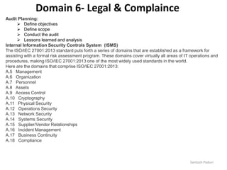 Santosh Poduri
Audit Planning:
 Define objectives
 Define scope
 Conduct the audit
 Lessons learned and analysis
Internal Information Security Controls System (ISMS)
The ISO/IEC 27001:2013 standard puts forth a series of domains that are established as a framework for
assisting with a formal risk assessment program. These domains cover virtually all areas of IT operations and
procedures, making ISO/IEC 27001:2013 one of the most widely used standards in the world.
Here are the domains that comprise ISO/IEC 27001:2013:
A.5 Management
A.6 Organization
A.7 Personnel
A.8 Assets
A.9 Access Control
A.10 Cryptography
A.11 Physical Security
A.12 Operations Security
A.13 Network Security
A.14 Systems Security
A.15 Supplier/Vendor Relationships
A.16 Incident Management
A.17 Business Continuity
A.18 Compliance
Domain 6- Legal & Complaince
 