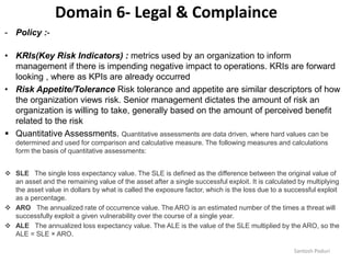 Santosh Poduri
Domain 6- Legal & Complaince
- Policy :-
• KRIs(Key Risk Indicators) : metrics used by an organization to inform
management if there is impending negative impact to operations. KRIs are forward
looking , where as KPIs are already occurred
• Risk Appetite/Tolerance Risk tolerance and appetite are similar descriptors of how
the organization views risk. Senior management dictates the amount of risk an
organization is willing to take, generally based on the amount of perceived benefit
related to the risk
 Quantitative Assessments. Quantitative assessments are data driven, where hard values can be
determined and used for comparison and calculative measure. The following measures and calculations
form the basis of quantitative assessments:
 SLE The single loss expectancy value. The SLE is defined as the difference between the original value of
an asset and the remaining value of the asset after a single successful exploit. It is calculated by multiplying
the asset value in dollars by what is called the exposure factor, which is the loss due to a successful exploit
as a percentage.
 ARO The annualized rate of occurrence value. The ARO is an estimated number of the times a threat will
successfully exploit a given vulnerability over the course of a single year.
 ALE The annualized loss expectancy value. The ALE is the value of the SLE multiplied by the ARO, so the
ALE = SLE × ARO.
 
