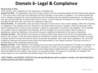 Santosh Poduri
Responding to Risk
There are four main categories for risk responses, as detailed next.
Accept the Risk An organization may opt to simply accept the risk of a particular exploit and the threats posed against
it. This occurs after a thorough risk assessment and the evaluation of the costs of mitigation. In an instance where the
cost to mitigate outweighs the cost of accepting the risk and dealing with any possible consequences, an organization
may opt to simply deal with an exploit when and if it occurs. In most instances, the decision to accept a risk will only be
permitted for low-level risks, and never for moderate or high risks.
Avoid the Risk An organization may opt to take measures to ensure that a risk is never realized, rather than accepting
or mitigating it. This typically involves a decision to not utilize certain services or systems. While this obviously could
lead to significant loss of revenue and customers, it allows an organization to avoid the risk altogether. This is typically
not a solution that an organization will undertake, with the exception of very minor feature sets of systems or
applications, where the disabling or removal will not pose a significant impediment to the users or operations.
Transfer the Risk Risk transfer is the process of having another entity assume the risk from the organization. One
thing to note, though, is that risk cannot always be transferred to another entity. A prime example of transfer is through
insurance policies to cover the financial costs of successful risk exploits. Also, under some regulations, risk cannot be
transferred, because the business owner bears final responsibility for any exploits resulting in the loss of privacy or
confidentiality of data, especially personal data.
Mitigate the Risk Risk mitigation is the strategy most commonly expected and understood. Through risk mitigation, an
organization takes steps—sometimes involving the spending of money on new systems or technologies—to fix and
prevent any exploits from happening. This can involve taking steps to totally eliminate a particular risk or taking steps to
lower the likelihood of an exploit or the impact of a successful exploit. The decision to undertake risk mitigation will
heavily depend on the calculated cost–benefit analysis from the assessments.
NIST, ENISA, and ISO/IEC 31000:2018 are all specifically focused on systems, threats, and risks facing them
directly and they are Risk Frameworks.
Domain 6- Legal & Complaince
 