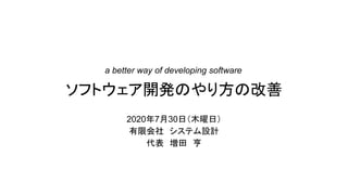 ソフトウェア開発のやり方の改善
2020年7月30日（木曜日）
有限会社 システム設計
代表 増田 亨
a better way of developing software
 