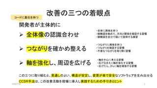 改善の三つの着眼点
開発者が主体的に
➢ 全体像の認識合わせ
➢ つながりを確かめ整える
➢ 軸を強化し、周辺を広げる
コードに責任を持つ
・全体に興味を持つ
・俯瞰図を眺めて、方向と関係を確認する習慣
・俯瞰図を自分で描いて説明する練習
・つながりに興味を持つ
・つながりを確認する習慣
・不要なつながりを取り除く習慣
・軸を中心に考える習慣
・広げるまえに軸を強化する習慣
・広げたら、さらに軸を補強する習慣
この三つに取り組むと、見通しのよい、構造が安定し、変更が楽で安全なソフトウェアを生み出せる
CCSR手法は、この改善活動を現場に導入し実践するための手引きとヒント
2020/7/30 5
 