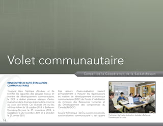 14
Conseil de la Coopération de la Saskatchewan
Volet communautaire
RENCONTRES D’AUTO-ÉVALUATION
COMMUNAUTAIRES
Toujours dans l’optique d’évaluer et de
bonifier les capacités des groupes locaux en
matière de développement communautaire,
le CCS a réalisé plusieurs séances d’auto-
évaluation dans diverses régions de la province
au cours de l’année. Ces séances ont eu lieu
à Prince Albert le 18 octobre 2014, à Bellevue-
Domrémy-St-Louis le 25 novembre 2014, à
Saskatoon le 26 novembre 2014 et à Debden
le 27 janvier 2015.
Ces ateliers d’auto-évaluation visaient
principalement à mesurer les répercussions
en matière de développement économique
communautaire (DÉC) du Fonds d’habilitation
du ministère des Ressources humaines et
du Développement des compétences du
Canada (RHDCC).
Sous la thématique « D.É.C.ouvrons nos atouts;
auto-évaluation communautaire », ces quatre Participant de l’auto-évaluation réalisée à Bellevue,
Domrémy et St-Louis
 