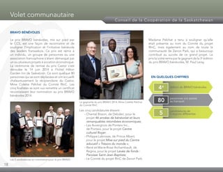 18
Volet communautaire
Conseil de la Coopération de la Saskatchewan
BRAVO BÉNÉVOLES
Le prix BRAVO bénévoles, mis sur pied par
le CCS, est une façon de reconnaitre et de
souligner l’implication et l’initiative bénévole
des leaders fransaskois. Ce prix est remis à
un individu, un groupe de personnes ou une
association francophone s’étant démarqué par
un ou plusieurs projets à vocation économique.
La cérémonie de remise du prix Castor s’est
déroulée le 14 juin 2014 à l’hôtel Hilton
Garden Inn de Saskatoon. Ce sont quelque 80
personnes qui se sont déplacées et ont accueilli
chaleureusement la récipiendaire du Castor,
Mme Colette Pelchat du Comité RInC. Les
cinq finalistes se sont vus remettre un certificat
reconnaissant leur nomination au prix BRAVO
bénévoles 2014.
Les cinq candidatures étaient :
	 - Chantal Bisson, de Debden, pour le
projet 46 années de bénévolat et leurs
remarquables retombées économiques;
	 - Les Auvergnois de Ponteix Inc.,
de Ponteix, pour le projet Centre
culturel Royer;
	 - Philippe Labrosse, de Prince Albert,
pour le projet Mise sur pied du Centre
éducatif « Trésors du monde »;
	 - René et Marie-Rose Archambault, de
Regina, pour le projet Levée de fonds :
Paroisse Saint-Jean-Baptiste;
	 - Le Comité du projet RInC de Zenon Park.
Madame Pelchat a tenu à souligner qu’elle
était présente au nom du Comité du projet
RInC, mais également au nom de toute la
communauté de Zenon Park, qui a beaucoup
contribué au succès de ce grand projet. Le
prix lui a été remis par le gagnant de la 3e
édition
du prix BRAVO bénévoles, M. Paul Leray.
EN QUELQUES CHIFFRES
Les 5 candidatures en nomination pour le prix BRAVO
La gagnante du prix BRAVO 2014, Mme Colette Pelchat
du Comité RInC
édition du BRAVO bénévoles4e
personnes ont assisté
au banquet80
candidatures de
5 régions différentes5
 