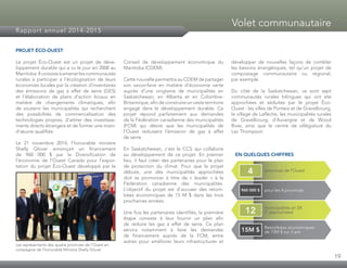 19
Rapport annuel 2014-2015
Volet communautaire
PROJET ÉCO-OUEST
Le projet Éco-Ouest est un projet de déve­
loppement durable qui a vu le jour en 2008 au
Manitoba.Ilconsisteàamenerlescommunautés
rurales à participer à l’écologisation de leurs
économies locales par la création d’inventaires
des émissions de gaz à effet de serre (GES)
et l’élaboration de plans d’action locaux en
matière de changements climatiques, afin
de soutenir les municipalités qui recherchent
des possibilités de commercialisation des
technologies propres, d’attirer des investisse­
ments directs étrangers et de former une main-
d’œuvre qualifiée.
Le 21 novembre 2014, l’honorable ministre
Shelly Glover annonçait un financement
de 960 000 $ par la Diversification de
l’économie de l’Ouest Canada pour l’expor­
tation du projet Éco-Ouest développé par le
Conseil de développement économique du
Manitoba (CDEM).
Cette nouvelle permettra au CDEM de partager
son savoir-faire en matière d’économie verte
auprès d’une vingtaine de municipalités en
Saskatchewan, en Alberta et en Colombie-
Britannique, afin de construire un vaste territoire
engagé dans le développement durable. Ce
projet répond parfaitement aux demandes
de la Fédération canadienne des municipalités
(FCM) qui désire que les municipalités de
l’Ouest réduisent l’émission de gaz à effet
de serre.
En Saskatchewan, c’est le CCS qui collabore
au développement de ce projet. En premier
lieu, il faut créer des partenaires pour le plan
de protection du climat. Pour que le projet
débute, une des municipalités approchées
doit se prononcer à titre de « leader » à la
Fédération canadienne des municipalités.
L’objectif du projet est d’accuser des retom­
bées économiques de 15 M $ dans les trois
prochaines années.
Une fois les partenaires identifiés, la première
étape consiste à leur fournir un plan afin
de réduire les gaz à effet de serre. Ce plan
servira notamment à faire les demandes
de financement auprès de la FCM, entre
autres pour améliorer leurs infrastructures et
développer de nouvelles façons de combler
les besoins énergétiques, tel qu’un projet de
compostage communautaire ou régional,
par exemple.
Du côté de la Saskatchewan, ce sont sept
communautés rurales bilingues qui ont été
approchées et séduites par le projet Éco-
Ouest : les villes de Ponteix et de Gravelbourg,
le village de Laflèche, les municipalités rurales
de Gravelbourg, d’Auvergne et de Wood
River, ainsi que le centre de villégiature du
Lac Thompson.
EN QUELQUES CHIFFRES
Les représentants des quatre provinces de l’Ouest en
compagnie de l’honorable Ministre Shelly Glover
provinces de l’Ouest4
pour les 4 provinces960 000 $
municipalités en SK
(7 approchées)12
Retombées économiques
de 15M $ sur 3 ans15M $
 