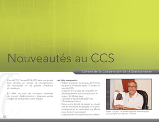 20
Conseil de la Coopération de la Saskatchewan
Nouveautés au CCS
Pour le CCS, l’année 2014-2015 a été une année
bien remplie en termes de changements,
de nouveautés et de projets ambitieux
et novateurs.
En effet, en plus de nouveaux membres
du conseil d’administration, plusieurs autres
visages se sont joints à notre équipe.
Les faits marquants :
	 - Robert Carignan, du bureau de Ponteix,
est parti à la retraite après 11 années au
sein du CCS;
	 - Création d’un poste de conseiller en
développement économique pour la
région de Moose Jaw;
	 - Le projet d’ÉCONOMUSÉE®
est
officiellement lancé;
	 - Nous avons décidé de passer au virage
vert en moussant les projets à vocation
écologique et en optimisant nos efforts
pour devenir sans papier;
	 - 5 géocaches francophones sont créées.
Robert Carignan à la soirée organisée entre employés
pour souligner son départ à la retraite
 