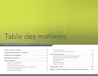 1
Table des matières
Rapport annuel 2014-2015
Vision, mission et mandat . . . . . . . . . . . . . . . . . . . . . . . . . . . . . . . . 2
Conseil d’administration / Personnel. . . . . . . . . . . . . . . . . . . . . . . . 3
Message de la présidence. . . . . . . . . . . . . . . . . . . . . . . . . . . . . . . . 4
Message de la direction. . . . . . . . . . . . . . . . . . . . . . . . . . . . . . . . . . 5
Volet entreprises. . . . . . . . . . . . . . . . . . . . . . . . . . . . . . . . . . . . . . . 6
	 - Services aux entreprises. . . . . . . . . . . . . . . . . . . . . . . . . . . . . . . . . . . . 6
	 - Êtes-vous business?. . . . . . . . . . . . . . . . . . . . . . . . . . . . . . . . . . . . . . . 7
	 - Foires et mini-foires d’emploi. . . . . . . . . . . . . . . . . . . . . . . . . . . . . . . 8
	 - Programme Jeunesse Canada au travail (JCT). . . . . . . . . . . . . . . . . . 9
	 - Lauriers de la PME 2014. . . . . . . . . . . . . . . . . . . . . . . . . . . . . . . . . . . 10
	 - Activités de réseautage. . . . . . . . . . . . . . . . . . . . . . . . . . . . . . . . . . . 11
	 - Forum économique . . . . . . . . . . . . . . . . . . . . . . . . . . . . . . . . . . . . . . . . . . 12
	 - Programme d’affichage « Bienvenue » . . . . . . . . . . . . . . . . . . . . . . . . . . 13
Volet communautaire. . . . . . . . . . . . . . . . . . . . . . . . . . . . . . . . . . . 14
	 - Rencontres d’auto-évaluation communautaires. . . . . . . . . . . . . . . . 14
	 - Implantation du projet d’ÉCONOMUSÉE®
. . . . . . . . . . . . . . . . . . . 15
	 - Journée Dialogue. . . . . . . . . . . . . . . . . . . . . . . . . . . . . . . . . . . . . . . . 16
	 - Géocachette. . . . . . . . . . . . . . . . . . . . . . . . . . . . . . . . . . . . . . . . . . . . 17
	 - BRAVO bénévoles. . . . . . . . . . . . . . . . . . . . . . . . . . . . . . . . . . . . . . . . 18
	 - Projet Éco-Ouest . . . . . . . . . . . . . . . . . . . . . . . . . . . . . . . . . . . . . . . . 19
Nouveautés au CCS. . . . . . . . . . . . . . . . . . . . . . . . . . . . . . . . . . . . 20
Bailleurs de fonds, Affiliations, Partenaires et collaborateurs. . . . 21
 