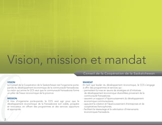 2
Vision, mission et mandat
Conseil de la Coopération de la Saskatchewan
VISION
Le Conseil de la Coopération de la Saskatchewan est l’organisme porte-
parole du développement économique de la communauté fransaskoise.
La vision qui anime le CCS veut que la commu­nauté fransaskoise forme
un pilier de l’essor économique de la province.
MISSION
À titre d’organisme porte-parole, le CCS veut agir pour que le
développement économique de la fransaskoisie soit viable, prospère
et innovateur, en offrant des programmes et des services opportuns
et appropriés.
MANDAT
En tant que leader du développement écono­mique, le CCS s’engage
à offrir des programmes et services qui :
- permettent la mise en œuvre de stratégies et d’initiatives
de développe­ment écono­mique diversifiées provenant de la
communauté fransaskoise;
- assurent un support à l’épanouissement du développement
économique communautaire;
- appuient la création et l’épanouissement d’entre­prises et de
coopératives francophones;
- facilitent le réseautage et la valorisation d’intervenants
économiques fransaskois.
 