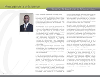 4
Message de la présidence
Conseil de la Coopération de la Saskatchewan
Bonjour Mesdames, Messieurs et Honorables invités,
C’est avec un réel plaisir que j’aborde quelques points
marquants de notre rapport annuel 2014-2015. Après
avoir qualifié l’année 2013-2014 d’action, je qualifierai
2015-2016 non seulement d’année d’action, mais aussi
d’année charnière car beaucoup de changements y ont
été envisagés et opérés.
Je commencerai par un rappel de quelques-uns des
évènements majeurs qui ont marqué cette année :
• Le forum économique du mois d’octobre 2014 fut un
réel succès tant au niveau de la qualité des ateliers
offerts, du conférencier principal, des témoignages
d’entrepreneurs, qu’aux kiosques d’exposants.
• Les Lauriers de la PME organisés par le RDÉE Canada,
notre réseau national de développement économique
des communautés francophones et acadiennes
du Canada, lors duquel l’entreprise Over the Hill
Orchards de la Saskatchewan a reçu la prestigieuse
reconnaissance nationale dans la catégorie Entreprise
de transformation. Toutes nos félicitations à Over the
Hill Orchards!
• Le CCS a aussi procédé à des consultations auprès
d’individus et d’intervenants de la communauté et cela,
en rapport avec notre nouvelle planification stratégique
quinquennale. Nous avons une fois de plus écouté,
examiné et réfléchi aux besoins de la communauté pour
agir en conséquence.
À la fin de notre processus de consultation, une mise à
jour des profils démographique et socio-économique de
notre communauté a été présentée lors de notre journée
Dialogue du 14 mars dernier. Ces profils nous ont fait
découvrir à quel point certaines de nos communautés
fransaskoises demeurent fragiles.
Selon l’étude réalisée pour nous sur l’immigration et
la recherche de travailleurs en Saskatchewan, nous,
comme d’autres provinces du Canada, devons compter
sur notre capacité à recruter la main-d’œuvre qualifiée
pour maintenir une communauté francophone vibrante
et engagée. C’est pourquoi le CCS envisage, en
fonction de ses capacités, augmenter ses activités de
recrutement de main-d’œuvre francophone et bilingue
pour les employeurs de la Saskatchewan. Notre survie
démographique et communautaire des dix prochaines
années dépendra de notre capacité de recrutement.
Nous avons besoin, en tant que réseau associatif, de nous
entraider pour réussir cette tâche d’envergure.
Le CCS a profité et profite encore de l’opportunité
qu’offre l’essor économique actuel en Saskatchewan pour
diversifier ses activités dans le cadre d’un développement
économique global durable. Nous travaillons à pérenniser
les résultats de ce développement pour nos concitoyens
francophones ainsi que pour les générations futures.
Notre capacité à mener à bien notre mandat dans cette
province aura évidemment des effets sur nos écoles, sur
les activités des réseaux associatifs et sur l’avenir même
des programmes et services qui seront disponibles.
J’aimerais réitérer l’engagement du CCS en ce qui a
trait au développement économique au sein de notre
communauté. Comme vous le savez, nous offrons une
gamme de programmes et de services pour le déve­
loppement d’entreprises, le développement économique
communautaire et l’appui à l’employabilité.
Je ne saurais terminer cette brève allocution sans
vous remercier de m’avoir renouvelé votre confiance
à la présidence du conseil d’administration du CCS.
Je remercie chaleureusement mes collègues du
conseil d’administration pour leur engagement et leur
dévouement à notre communauté. J’aimerais souligner
le travail sans relâche de la direction et du personnel du
CCS qui doivent continuellement s’adapter et répondre
aux demandes de nos entrepreneurs et de tous les
intervenants de la communauté. Finalement, ce travail
ne serait pas possible sans nos bailleurs de fonds qui
nous soutiennent financièrement depuis plusieurs années
maintenant. Un grand merci à toutes et à tous.
Amadou Djigo
Président
 