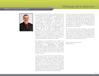 5
Message de la direction
Rapport annuel 2014-2015
Au cours de l’année 2014-2015, toute l’équipe du CCS a
travaillé fort pour livrer les programmes et services reliés
au développement d’entreprises, au développement
économique communautaire, au développement de
la main d’œuvre (employabilité) et au renforcement de
ses capacités organisationnelles. Cette année se
caractérise par la continuité et l’avancement des
projets entamés. En effet, nous avons assuré le suivi
de trois études et dossiers principaux de l’année
dernière (2013-2014) et nous avons signé une entente
avec la Société du réseau ÉCONOMUSÉE®
du
Québec afin de poursuivre les démarches pour
l’implantation d’un réseau en Saskatchewan. De
plus, nous avons procédé à l’installation et la mise en
œuvre du projet de géocachette en encourageant la
participation de nos communautés et les individus
intéressés par ce projet. Nous avons également vu le
nombre d’entreprises et d’organismes participants au
programme d’affichage « Bienvenue » doubler.
Afin d’amener les communautés à une réflexion de
développement économique, le CCS a tenu quatre
consultations sur l’auto-évaluation des capacités
communautaires en développement économique
auprès des communautés de Bellevue, Saskatoon,
Prince Albert et Debden. Ces évaluations ont permis aux
gens de ces régions d’analyser leur situation actuelle
et de mieux planifier les prochaines années. Bien
entendu, le CCS veillera à faire les suivis ultérieurs avec
ces communautés.
La mise à jour du profil de notre communauté franco­
phone effectuée par un de nos conseillers, combinée
à l’étude sur le portrait statistique de l’immigration en
Saskatchewan, a confirmé que le dossier d’immigration
doit devenir une priorité pour l’ensemble du réseau
associatif de notre communauté. Ce nouveau profil
permet de voir que les communautés considérées
comme de forts noyaux francophones sont maintenant
dans des situations précaires. Nous sommes à l’ère d’un
changement démographique important qui impliquera
des ajustements sur notre façon de transiger avec les
individus et les intervenants de notre communauté.
Au CCS, nous faisons en sorte que notre équipe soit en
constante évolution. Qu’il s’agisse d’innover au niveau de
la livraison de programmes et services ou de s’adapter
aux changements demandés par nos bailleurs de fonds,
notre équipe est prête à relever les défis présentés. Les
services du CCS demeurent offerts dans l’ensemble de
la province, mais sont concentrés principalement dans
les régions où proviennent les demandes d’aide au
développement d’entreprises et au développement
économique communautaire.
En terminant, tout le travail effectué par les employés
ne serait pas possible sans nos partenaires financiers.
Nous sommes très reconnaissants du financement que
nous accordent nos bailleurs de fonds principaux (DÉO,
EDSC, CIC et PCH). De plus, je suis également très
reconnaissant de la contribution de nos membres du
conseil d’administration et de toute l’équipe du personnel
du CCS pour leur dévouement continu!
À tous, merci et bonne lecture!
Robert Therrien
 