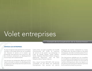 6
Volet entreprises
Conseil de la Coopération de la Saskatchewan
SERVICES AUX ENTREPRISES
En plus d’organiser des évènements et diverses
activités, la principale tâche de nos conseillers
est d’assurer le service et le soutien aux
entreprises francophones de la province, afin
de contribuer activement au développement
économique de la Saskatchewan.
Les services aux entreprises offerts par le CCS
visent à stimuler la création, le développement
et l’expansion des entreprises francophones de
la Saskatchewan.
Cette année, nos sept conseillers ont travaillé
d’arrache-pied afin d’offrir le maximum
de service et de soutien aux entreprises. Il
s’agit de Gérald Gareau, Cécile Leblanc-
Turner, Stéphane Rémillard, Robert Carignan,
Ildephonse Bigirimana, Jean de Dieu
Ndayahundwa et Sylvain Lejeune.
Ainsi, durant l’année 2014-2015, 652 services
consultatifs ont été offerts aux entreprises
francophones. Ces services ont permis
d’apporter du soutien notamment au niveau
de l’élaboration de plans d’affaire et de plans
stratégiques, de prêts et de démarches d’incor­
poration, ainsi que de recherche d’informations.
Ces interventions réalisées par nos conseillers
et conseillères en développement économique
ont pour objectif de maintenir et d’accroitre le
nombre d’entrepreneurs dans nos régions, en
plusdefavoriserleplacementdesfrancophones
sur le marché du travail en province.
 
