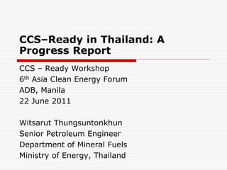 CCS–Ready in Thailand: A
Progress Report
CCS – Ready Workshop
6th Asia Clean Energy Forum
ADB, Manila
22 June 2011

Witsarut Thungsuntonkhun
Senior Petroleum Engineer
Department of Mineral Fuels
Ministry of Energy, Thailand
 