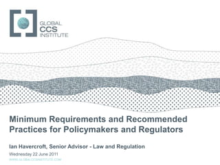 Minimum Requirements and Recommended Practices for Policymakers and Regulators Ian Havercroft, Senior Advisor - Law and Regulation Wednesday 22 June 2011 WWW.GLOBALCCSINSTITUTE.COM 