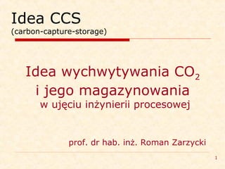 1
Idea CCS
(carbon-capture-storage)
Idea wychwytywania CO2
i jego magazynowania
w ujęciu inżynierii procesowej
prof. dr hab. inż. Roman Zarzycki
 