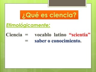 ¿Qué es ciencia?
Etimológicamente:
Ciencia =   vocablo latino “scientia”
        =   saber o conocimiento.
 
